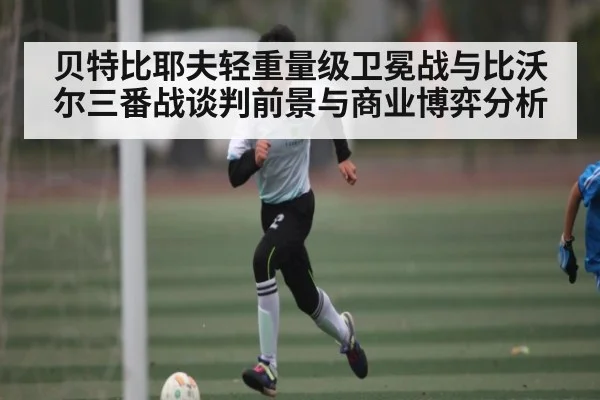 贝特比耶夫轻重量级卫冕战与比沃尔三番战谈判前景与商业博弈分析